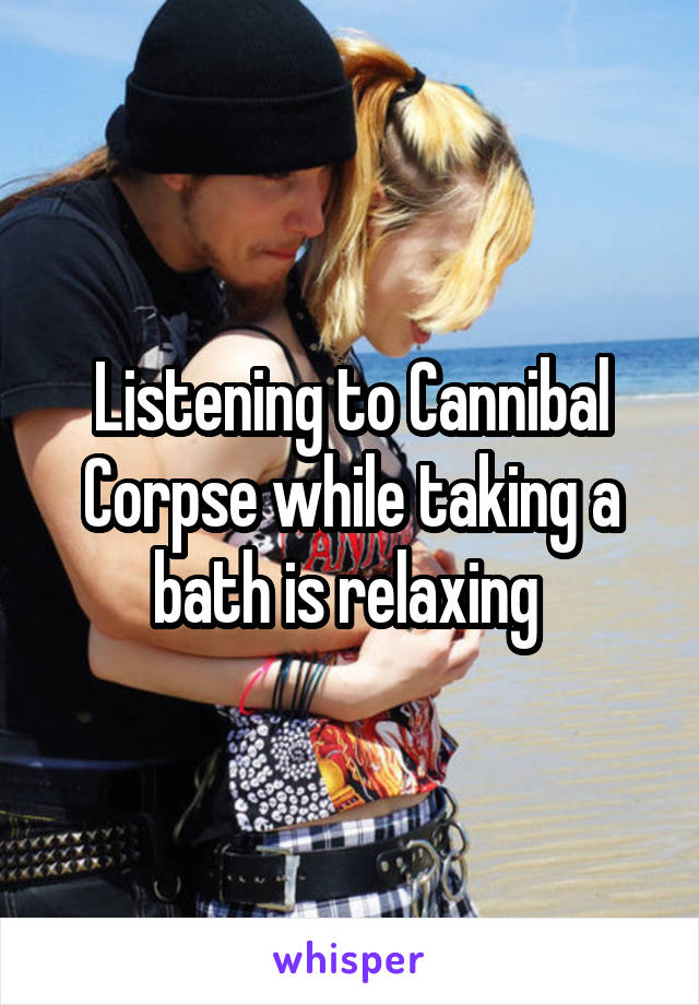 Listening to Cannibal Corpse while taking a bath is relaxing 