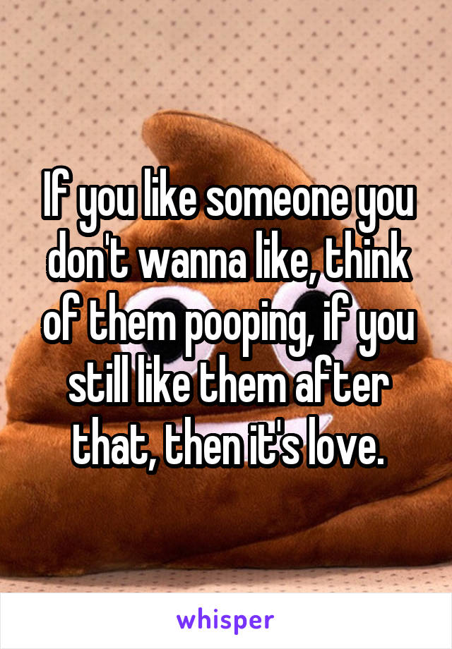 If you like someone you don't wanna like, think of them pooping, if you still like them after that, then it's love.