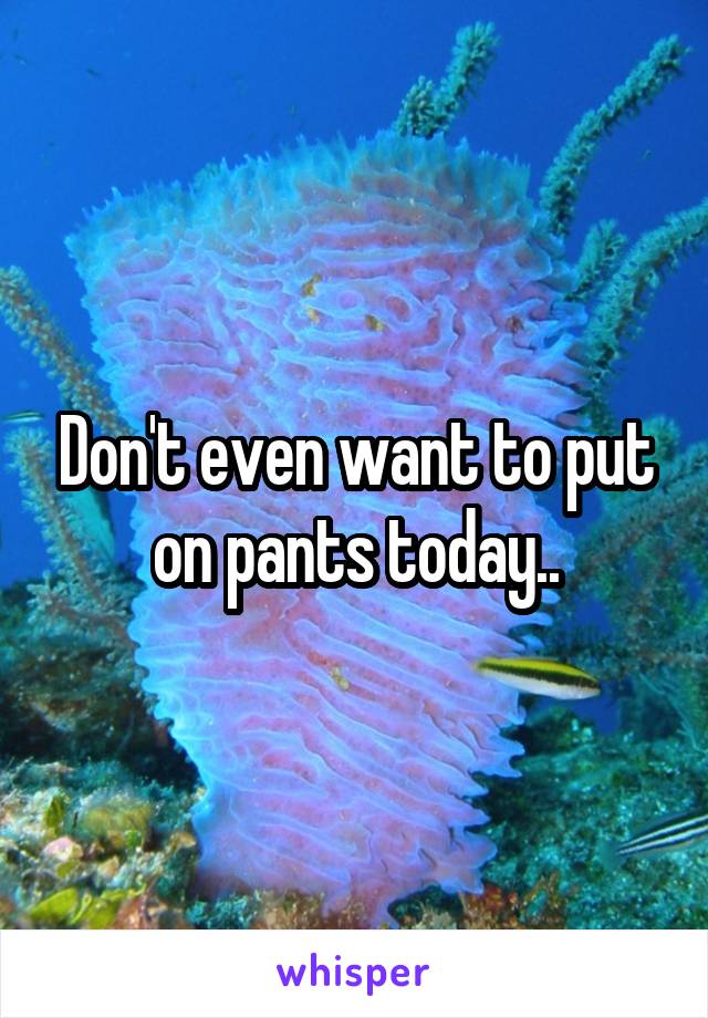 Don't even want to put on pants today..