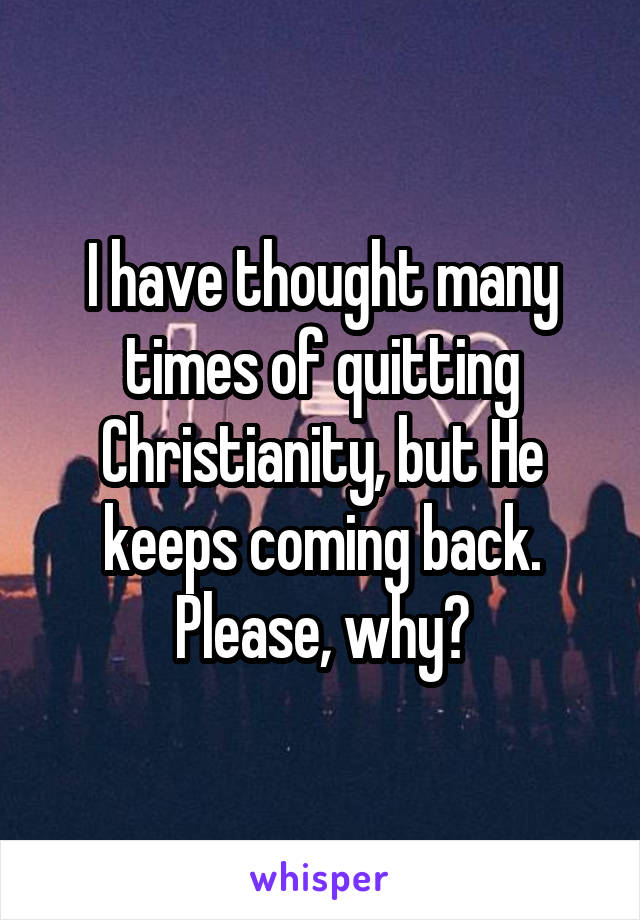 I have thought many times of quitting Christianity, but He keeps coming back. Please, why?