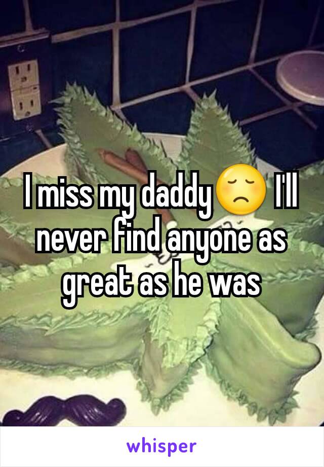 I miss my daddy😞 I'll never find anyone as great as he was