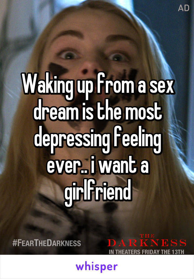 Waking up from a sex dream is the most depressing feeling ever.. i want a girlfriend