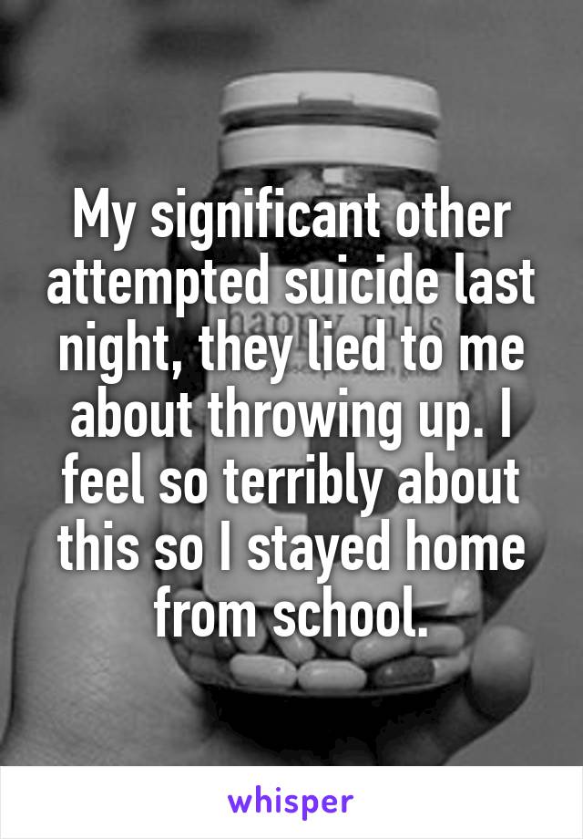 My significant other attempted suicide last night, they lied to me about throwing up. I feel so terribly about this so I stayed home from school.