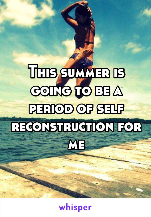 This summer is going to be a period of self reconstruction for me