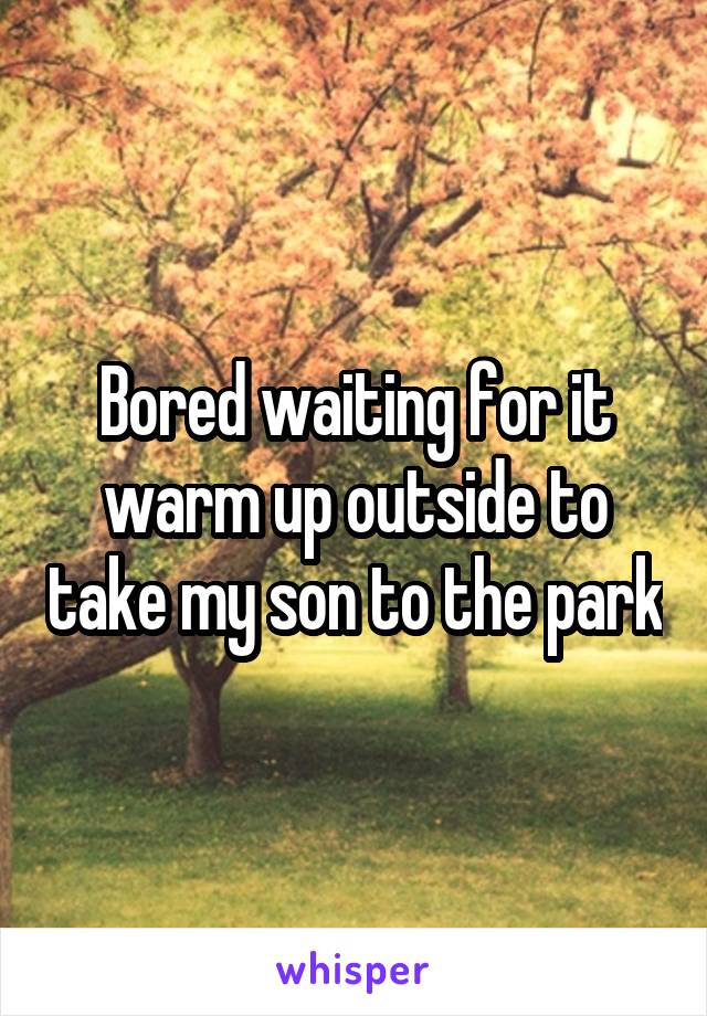 Bored waiting for it warm up outside to take my son to the park