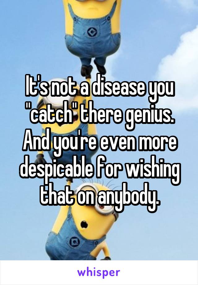 It's not a disease you "catch" there genius.
And you're even more despicable for wishing that on anybody.