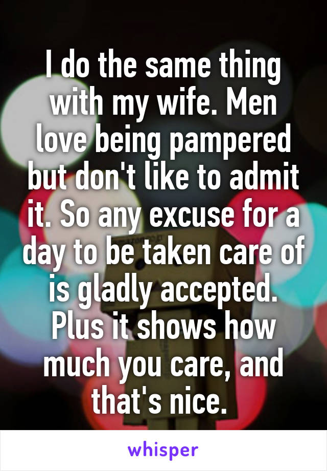 I do the same thing with my wife. Men love being pampered but don't like to admit it. So any excuse for a day to be taken care of is gladly accepted. Plus it shows how much you care, and that's nice. 
