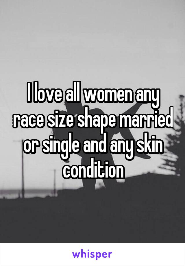 I love all women any race size shape married or single and any skin condition