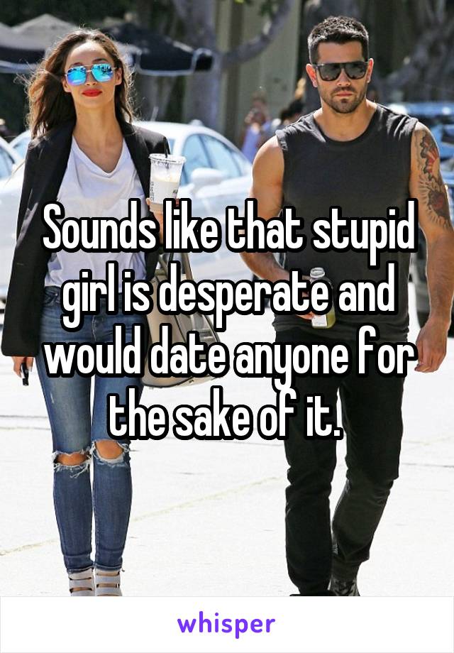Sounds like that stupid girl is desperate and would date anyone for the sake of it. 