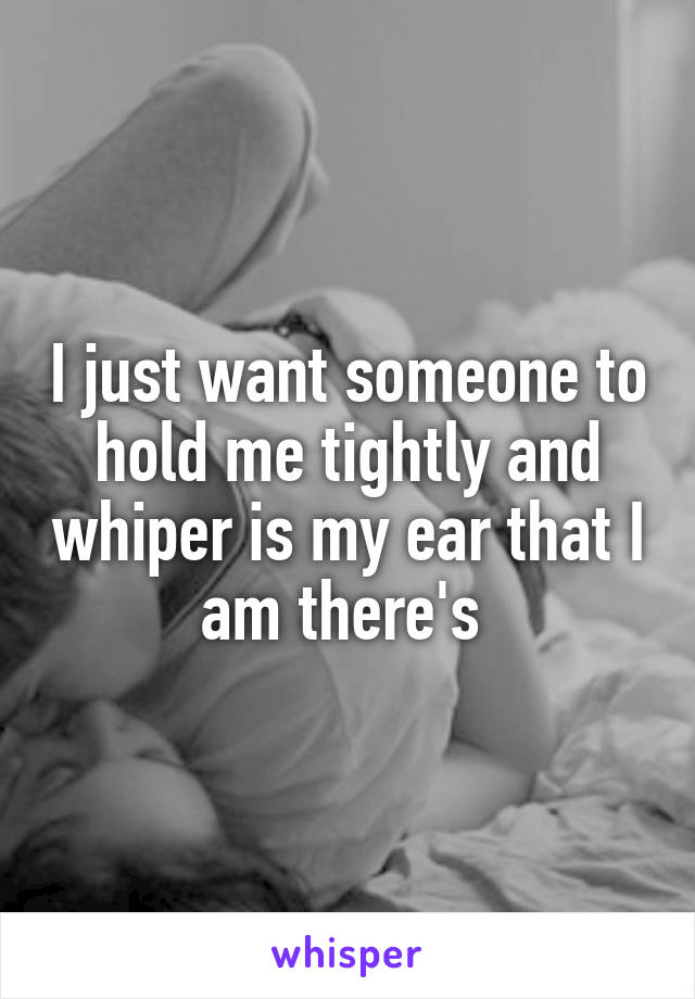 I just want someone to hold me tightly and whiper is my ear that I am there's 