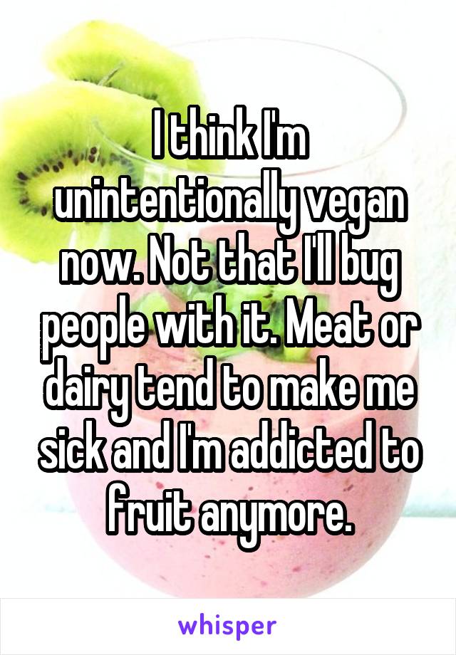 I think I'm unintentionally vegan now. Not that I'll bug people with it. Meat or dairy tend to make me sick and I'm addicted to fruit anymore.