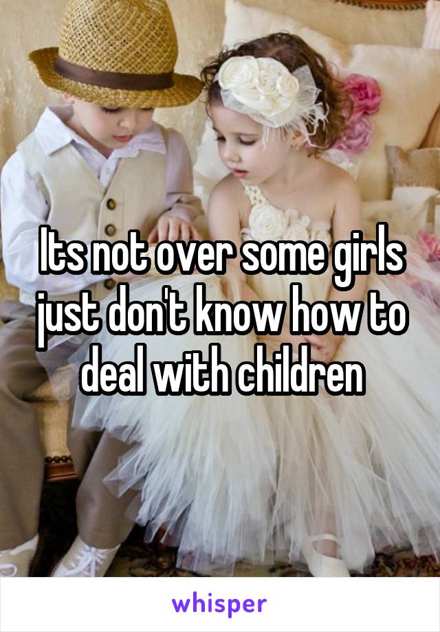 Its not over some girls just don't know how to deal with children