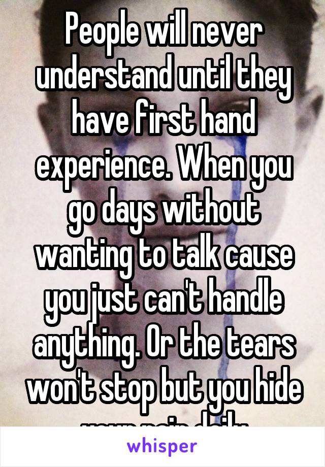 People will never understand until they have first hand experience. When you go days without wanting to talk cause you just can't handle anything. Or the tears won't stop but you hide your pain daily