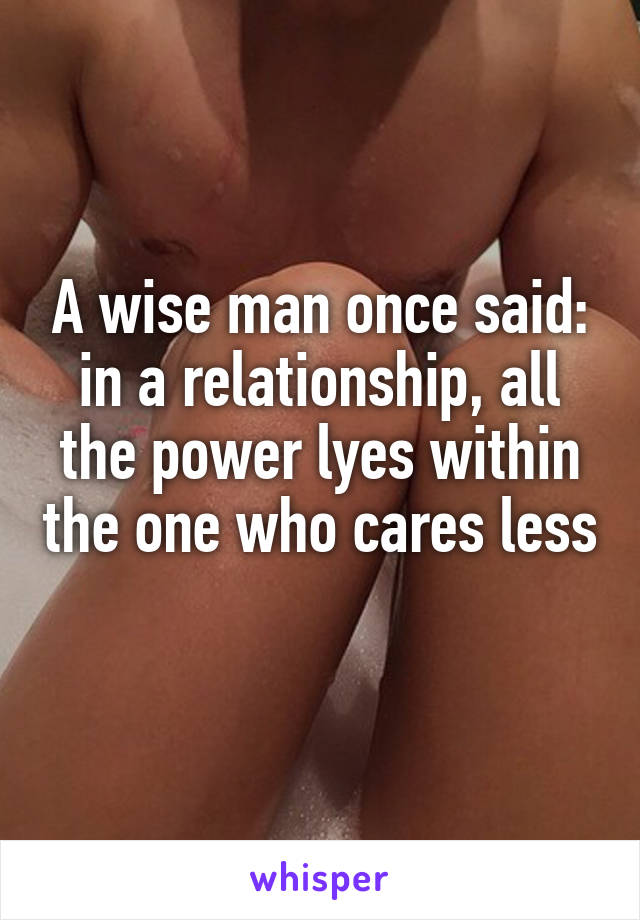 A wise man once said: in a relationship, all the power lyes within the one who cares less 