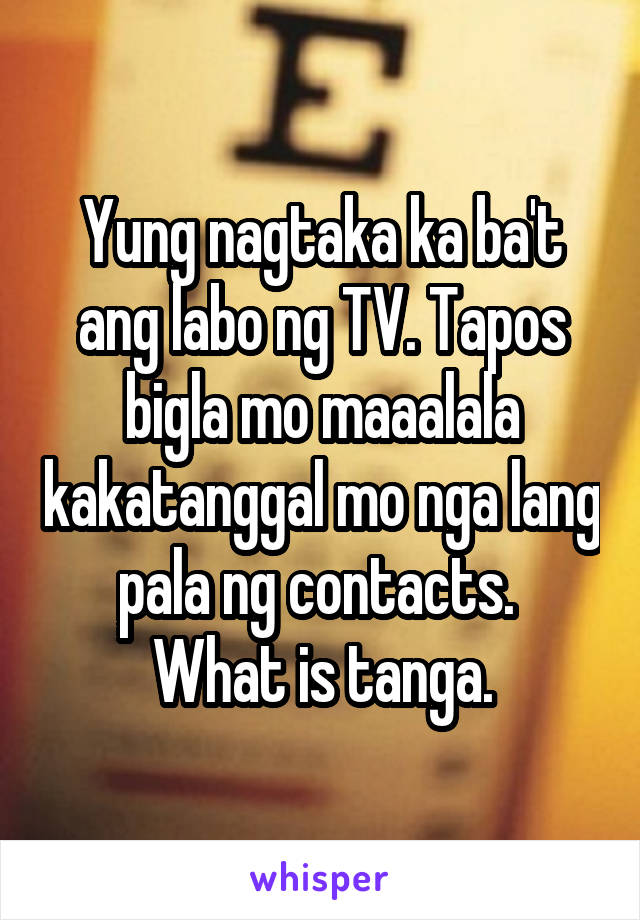 Yung nagtaka ka ba't ang labo ng TV. Tapos bigla mo maaalala kakatanggal mo nga lang pala ng contacts. 
What is tanga.