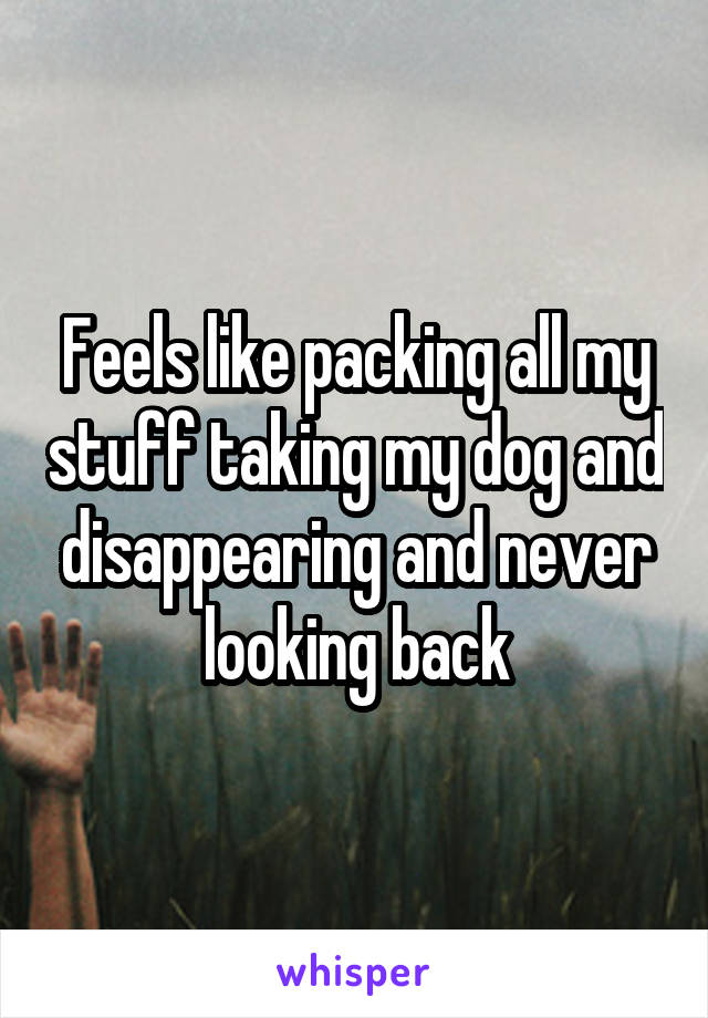 Feels like packing all my stuff taking my dog and disappearing and never looking back