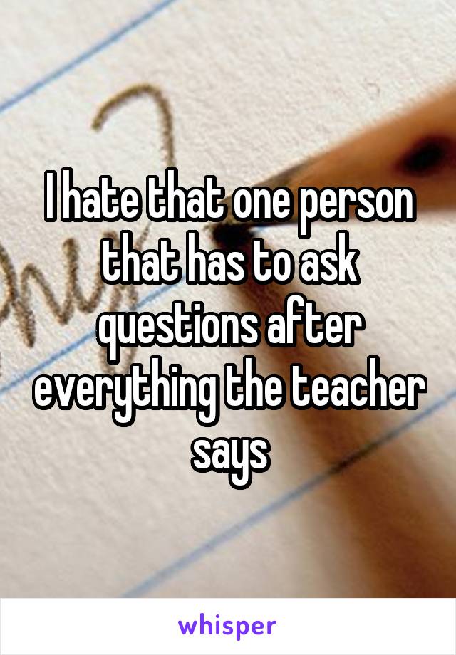 I hate that one person that has to ask questions after everything the teacher says