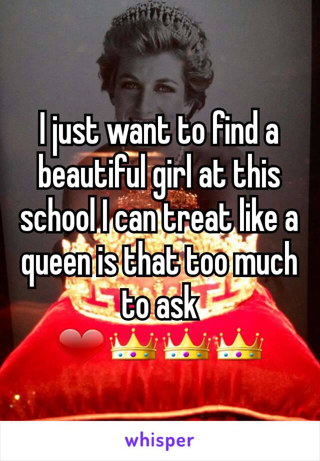 I just want to find a beautiful girl at this school I can treat like a queen is that too much to ask ❤👑👑👑