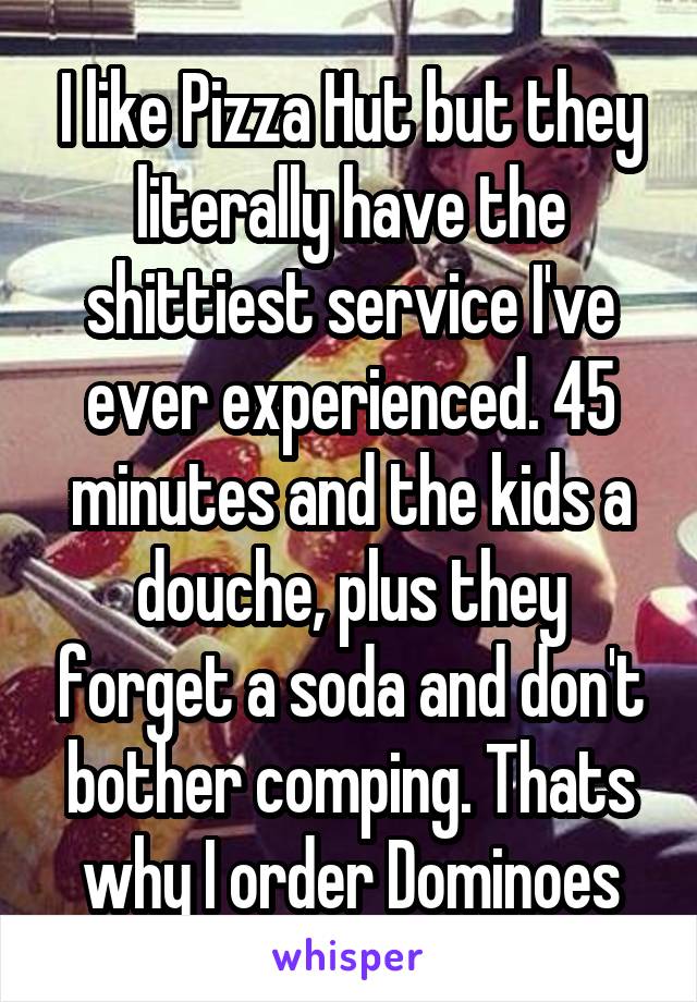 I like Pizza Hut but they literally have the shittiest service I've ever experienced. 45 minutes and the kids a douche, plus they forget a soda and don't bother comping. Thats why I order Dominoes