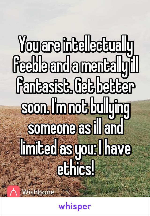 You are intellectually feeble and a mentally ill fantasist. Get better soon. I'm not bullying someone as ill and limited as you: I have ethics!