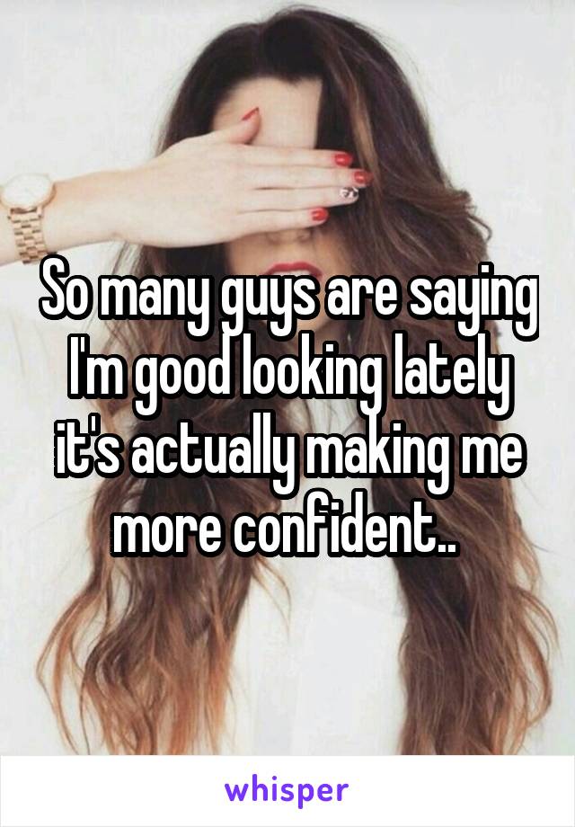 So many guys are saying I'm good looking lately it's actually making me more confident.. 
