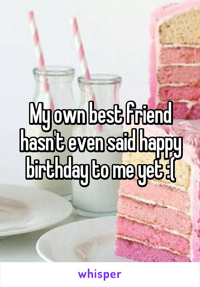 My own best friend hasn't even said happy birthday to me yet :(