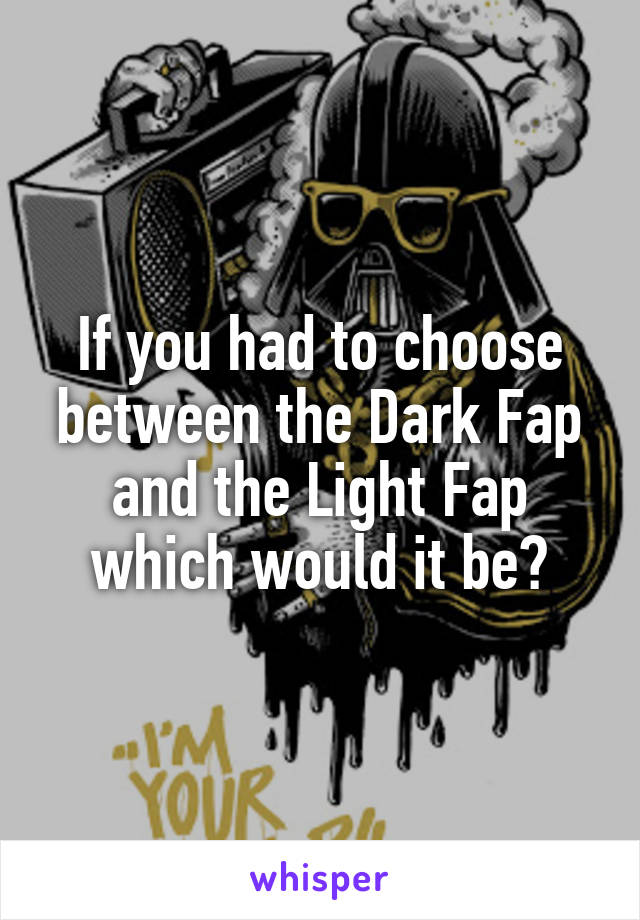 If you had to choose between the Dark Fap and the Light Fap which would it be?