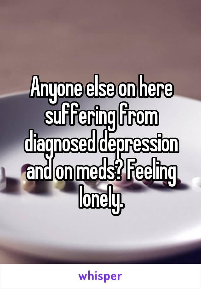 Anyone else on here suffering from diagnosed depression and on meds? Feeling lonely.
