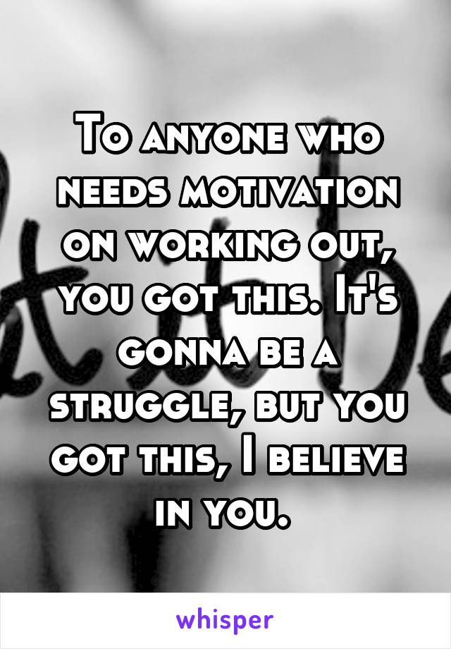 To anyone who needs motivation on working out, you got this. It's gonna be a struggle, but you got this, I believe in you. 