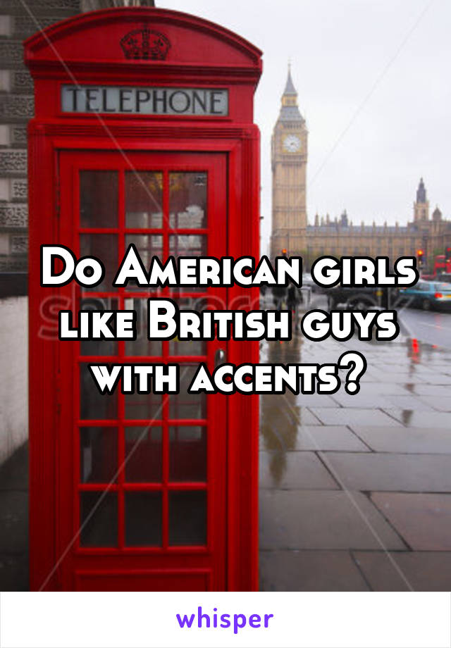 Do American girls like British guys with accents?