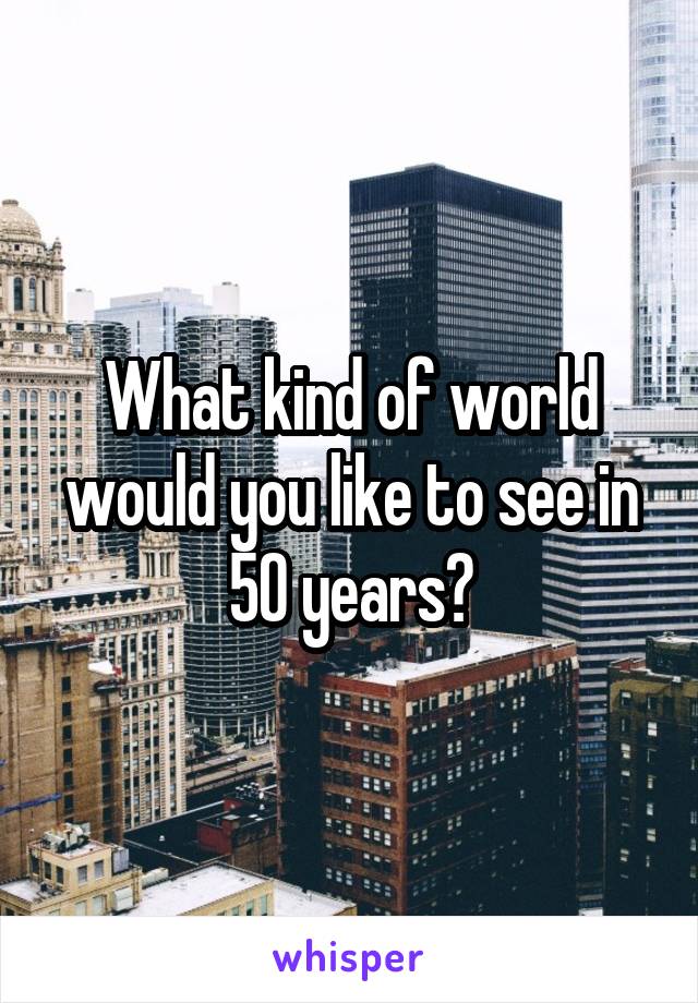 What kind of world would you like to see in 50 years?