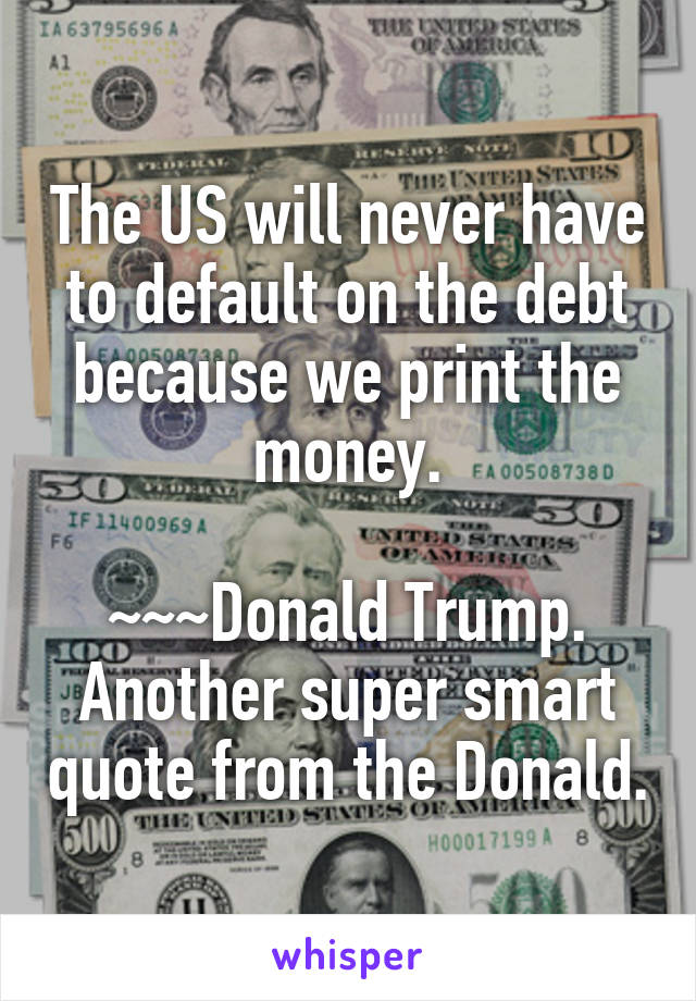 The US will never have to default on the debt because we print the money.

~~~Donald Trump.
Another super smart quote from the Donald.