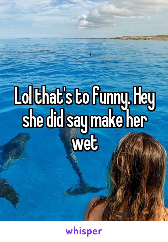 Lol that's to funny. Hey she did say make her wet