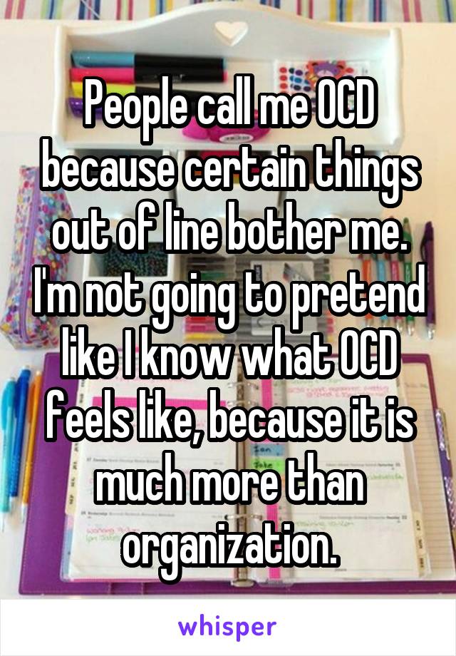 People call me OCD because certain things out of line bother me. I'm not going to pretend like I know what OCD feels like, because it is much more than organization.