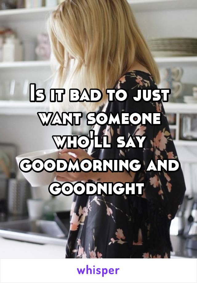 Is it bad to just want someone who'll say goodmorning and goodnight 
