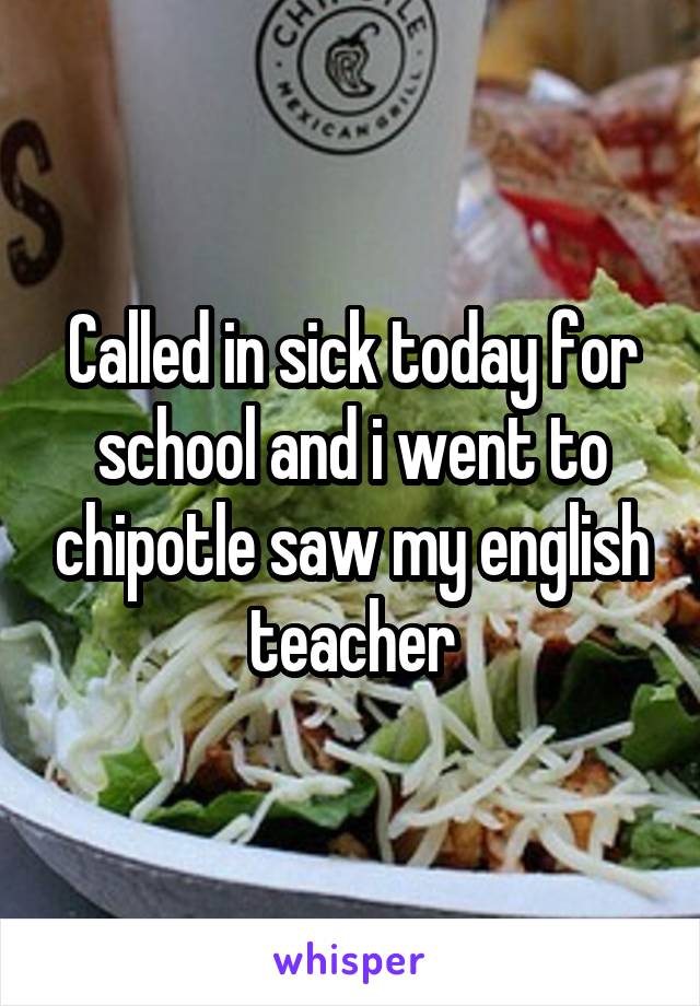 Called in sick today for school and i went to chipotle saw my english teacher