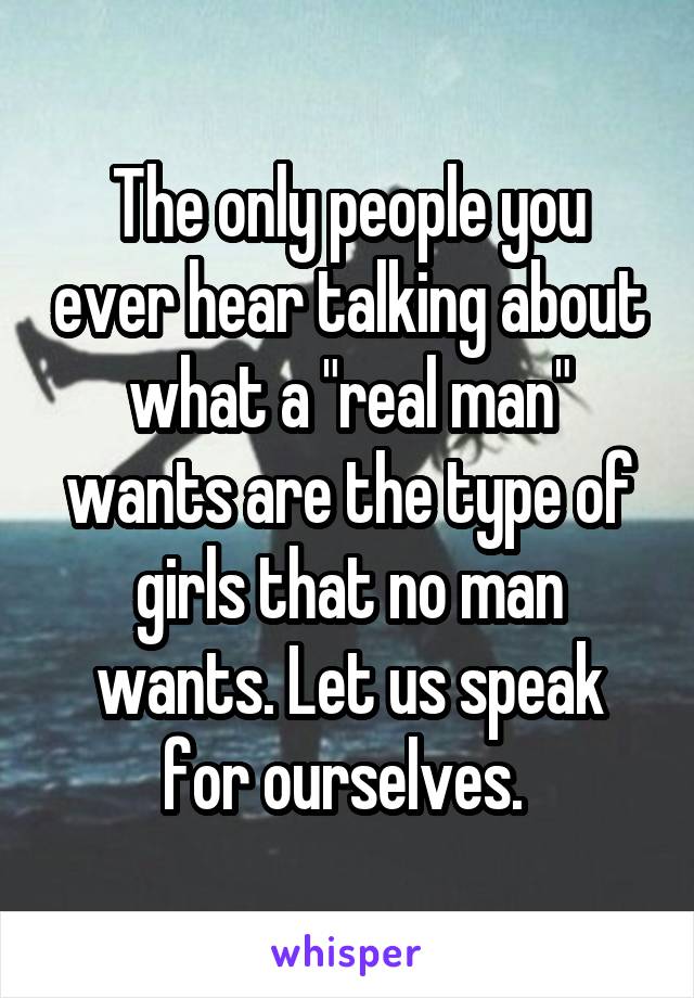 The only people you ever hear talking about what a "real man" wants are the type of girls that no man wants. Let us speak for ourselves. 
