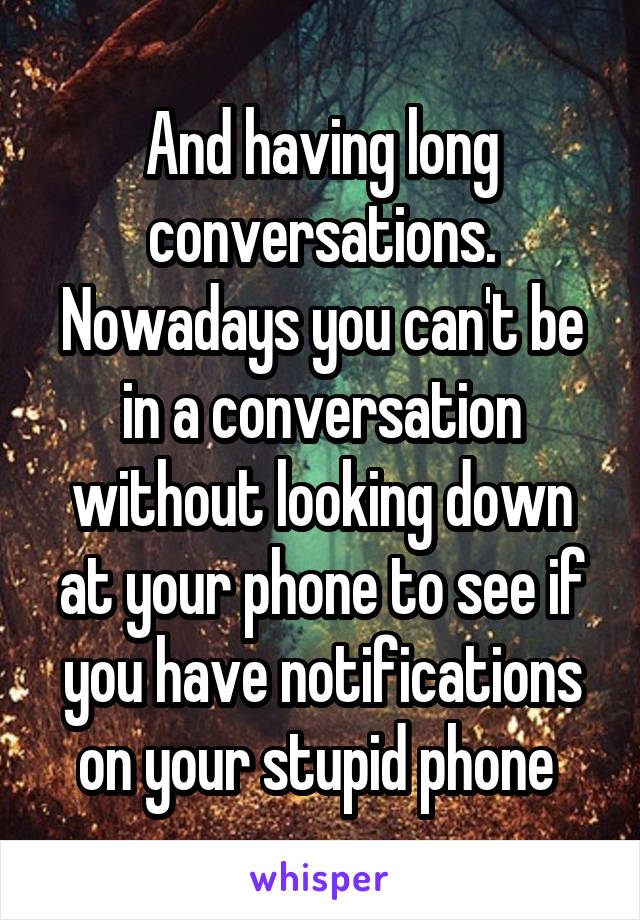 And having long conversations. Nowadays you can't be in a conversation without looking down at your phone to see if you have notifications on your stupid phone 