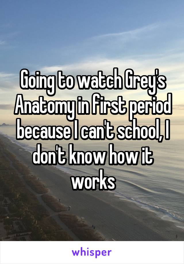 Going to watch Grey's Anatomy in first period because I can't school, I don't know how it works