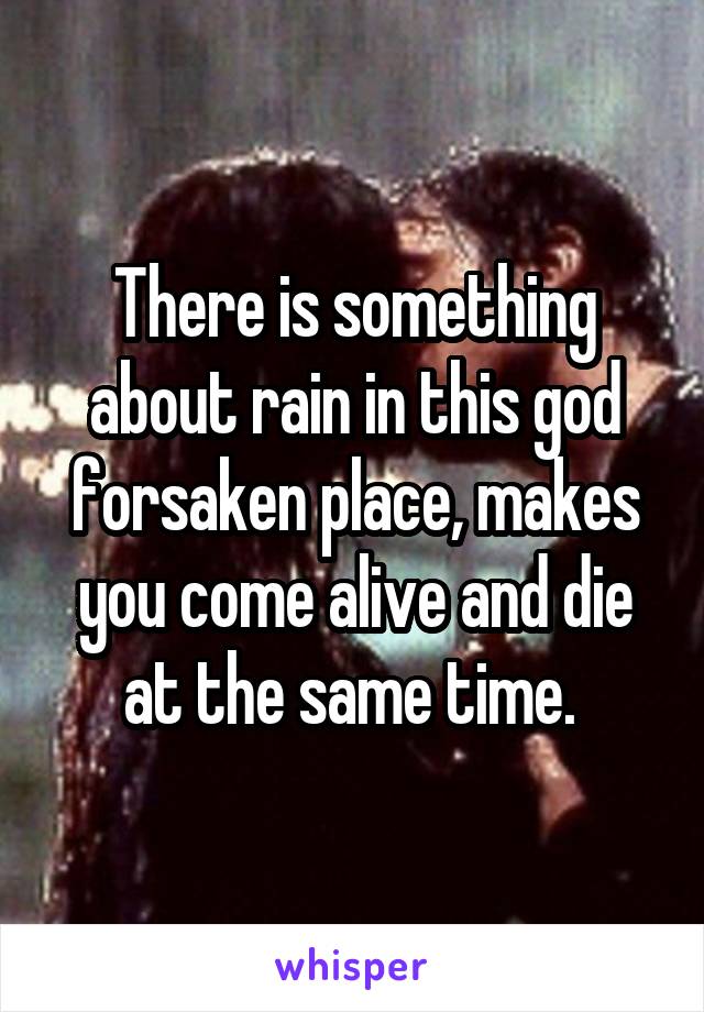 There is something about rain in this god forsaken place, makes you come alive and die at the same time. 