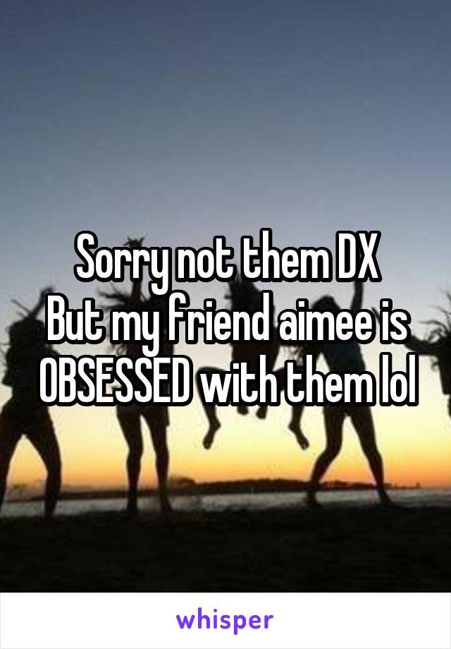 Sorry not them DX
But my friend aimee is OBSESSED with them lol