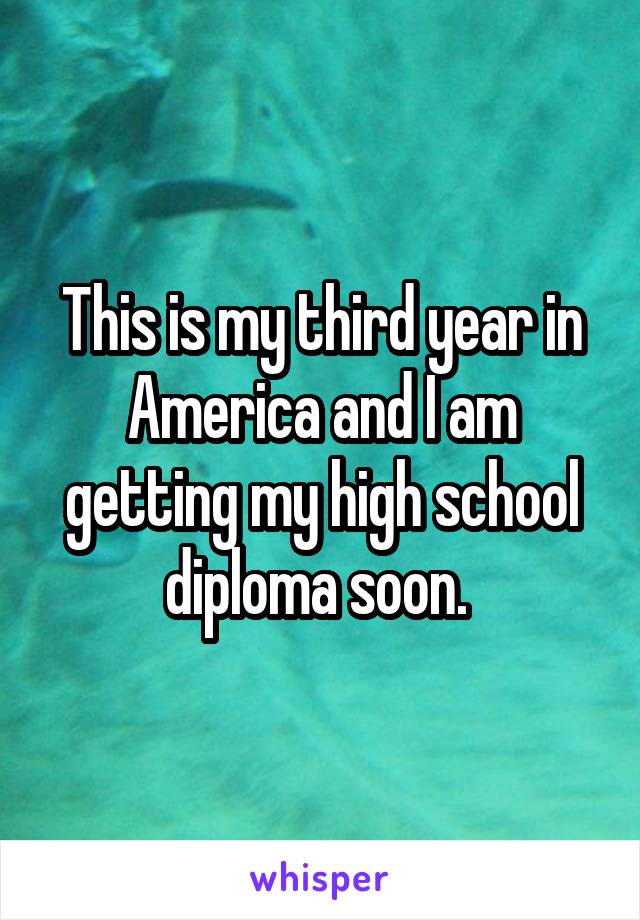 This is my third year in America and I am getting my high school diploma soon. 