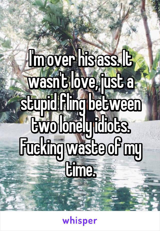 I'm over his ass. It wasn't love, just a stupid fling between two lonely idiots. Fucking waste of my time.