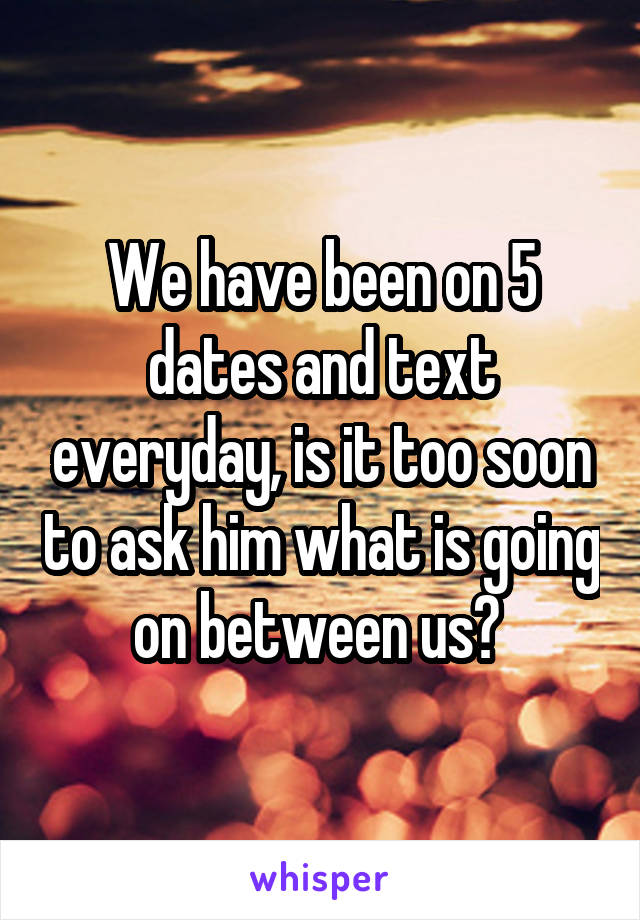 We have been on 5 dates and text everyday, is it too soon to ask him what is going on between us? 