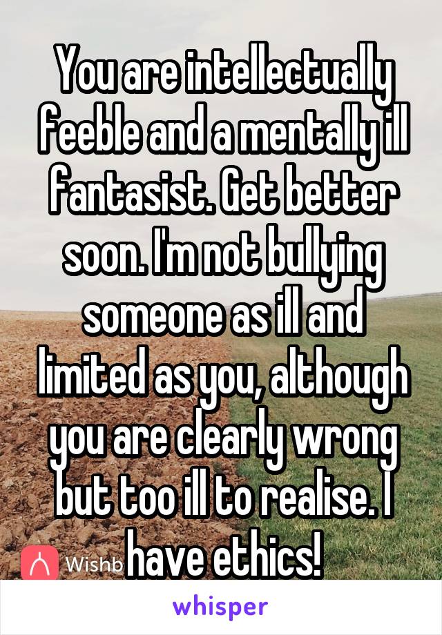 You are intellectually feeble and a mentally ill fantasist. Get better soon. I'm not bullying someone as ill and limited as you, although you are clearly wrong but too ill to realise. I have ethics!