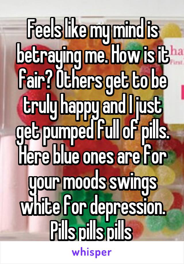 Feels like my mind is betraying me. How is it fair? Others get to be truly happy and I just get pumped full of pills. Here blue ones are for your moods swings white for depression. Pills pills pills 