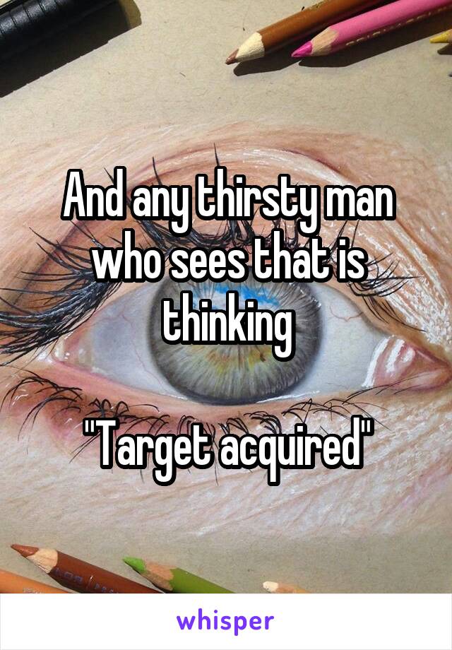 And any thirsty man who sees that is thinking

"Target acquired"
