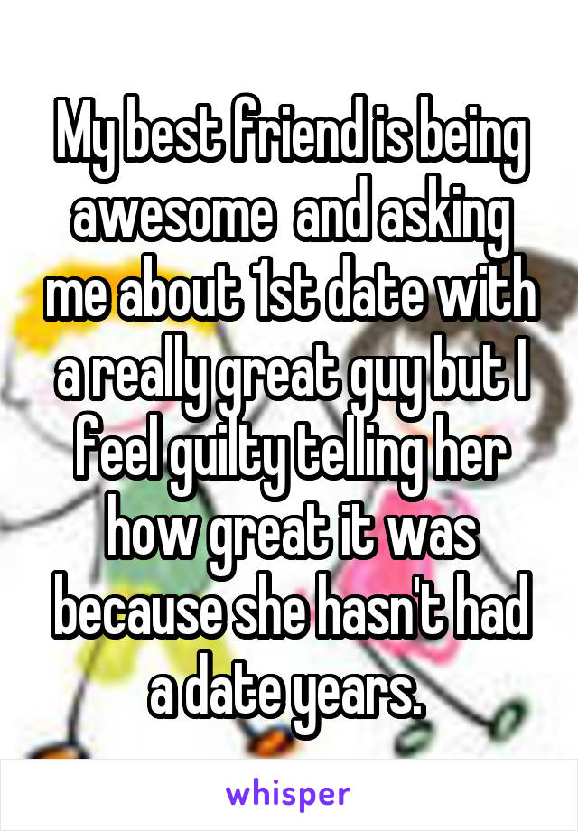 My best friend is being awesome  and asking me about 1st date with a really great guy but I feel guilty telling her how great it was because she hasn't had a date years. 