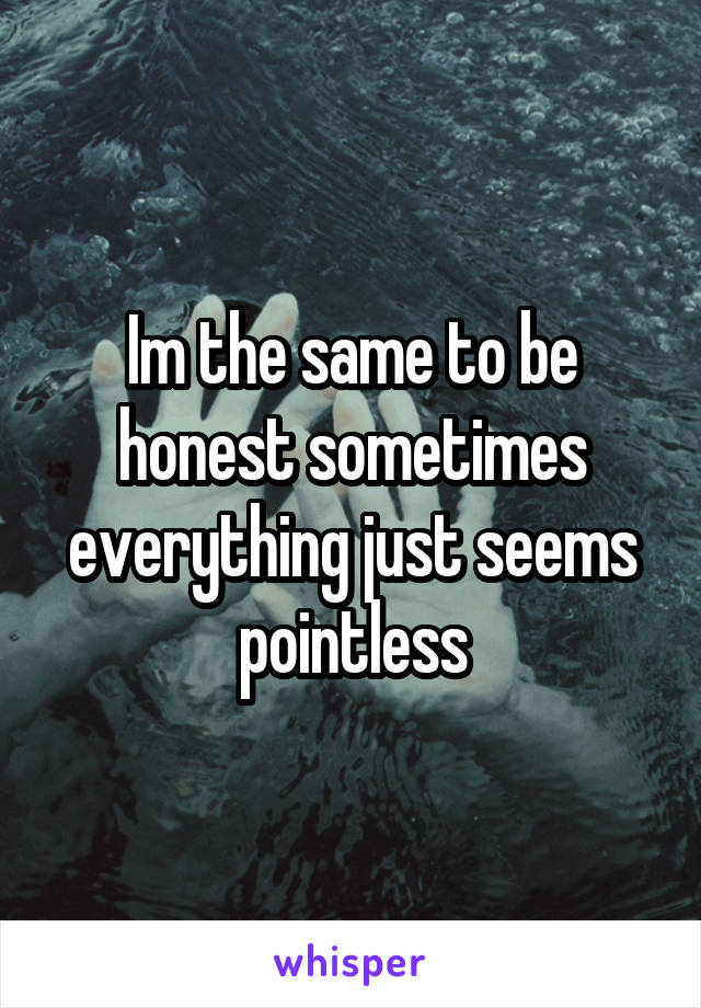 Im the same to be honest sometimes everything just seems pointless