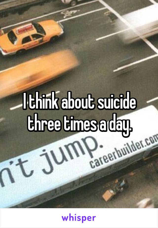 I think about suicide three times a day.
